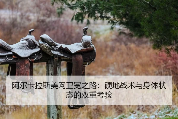 阿尔卡拉斯美网卫冕之路：硬地战术与身体状态的双重考验