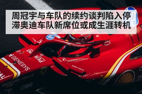 周冠宇与车队的续约谈判陷入停滞奥迪车队新席位或成生涯转机