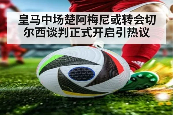 皇马中场楚阿梅尼或转会切尔西谈判正式开启引热议