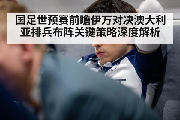 国足世预赛前瞻伊万对决澳大利亚排兵布阵关键策略深度解析