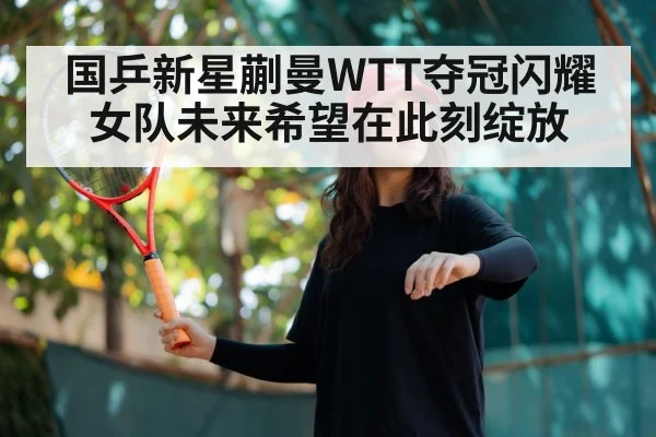 国乒新星蒯曼WTT夺冠闪耀 女队未来希望在此刻绽放